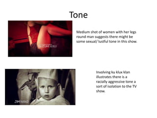 Tone
 Medium shot of women with her legs
 round man suggests there might be
 some sexual/ lustful tone in this show.




             Involving ku klux klan
             illustrates there is a
             racially aggressive tone a
             sort of isolation to the TV
             show.
 