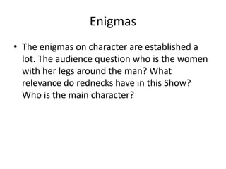 Enigmas
• The enigmas on character are established a
  lot. The audience question who is the women
  with her legs around the man? What
  relevance do rednecks have in this Show?
  Who is the main character?
 
