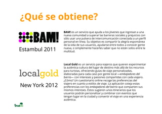 ¿Qué se obtiene?
                BAM! es un servicio que ayuda a los jóvenes que ingresan a una
                nueva comunidad a superar las barreras sociales y prejuicios con
                sólo usar una pulsera de intercomunicación conectada a un perfil
                personal en línea. Su objetivo es compartir la alegría espontánea
                de la vida de sus usuarios, ayudarse entre todos a conocer gente
                nueva, o simplemente hacerles saber que no están solos entre la
Estambul 2011   multitud.



                Local Gold es un servicio para viajeros que quieren experimentar
                la auténtica cultura del lugar de destino más allá de los recursos
                para turistas, ofreciendo guías de viaje personalizadas,
                elaboradas para cada caso por gente local —embajadores del
                barrio— con intereses y pasiones compartidas con cada viajero.
                ¿Cómo? Un cuestionario online recoge las preferencias del
                viajero en cuanto a estilos de viaje. La aplicación coteja estas
New York 2012   preferencias con los embajadores del barrio que comparten sus
                mismos intereses. Éstos sugieren unos itinerarios que los
                usuarios podrán personalizar y combinar con eventos que
                tengan lugar en la ciudad y convertir el viaje en una experiencia
                auténtica.
 