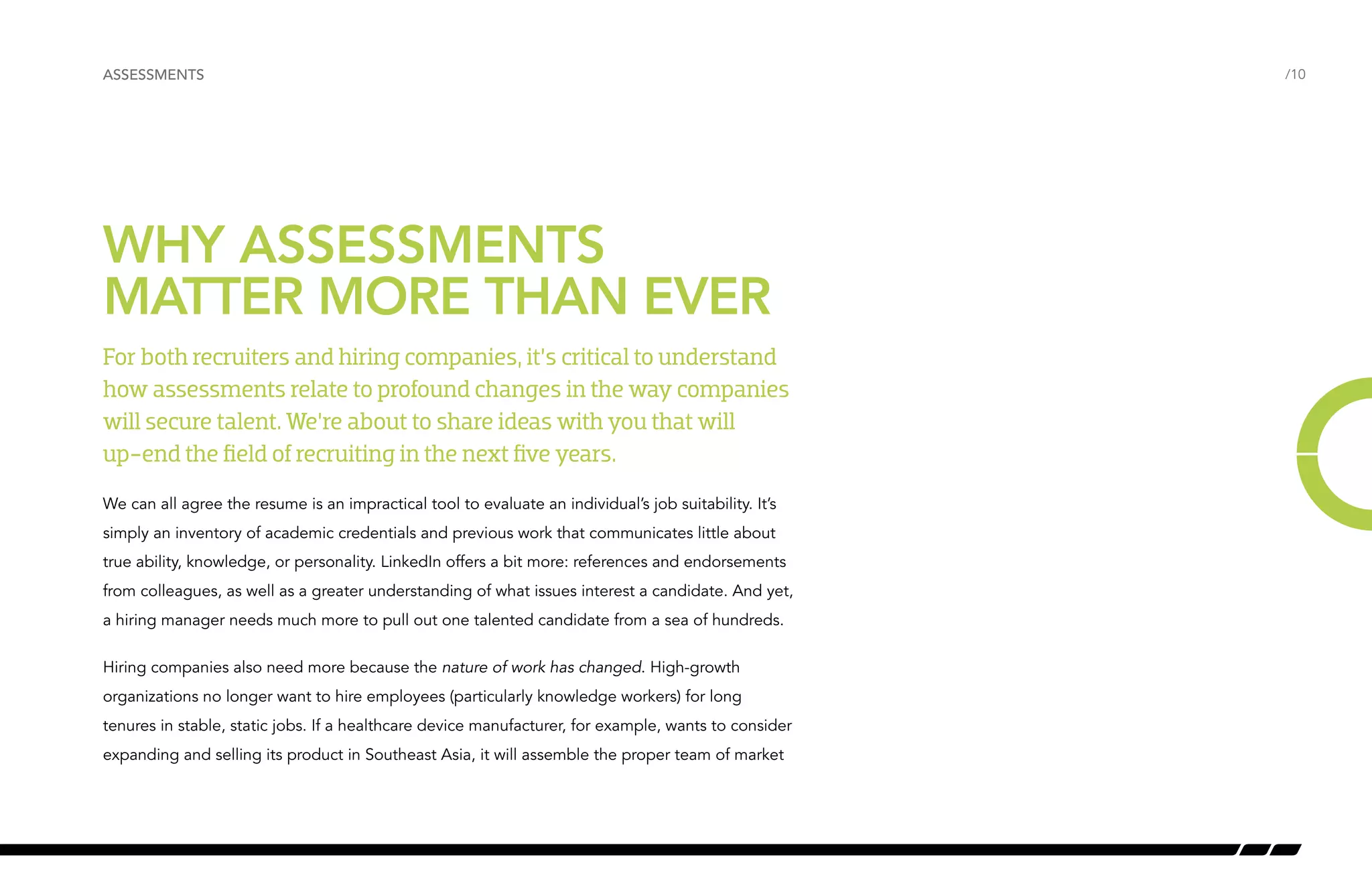 /10 
ASSESSMENTS 
WHY ASSESSMENTS 
MATTER MORE THAN EVER 
For both recruiters and hiring companies, it’s critical to understand 
how assessments relate to profound changes in the way companies 
will secure talent. We’re about to share ideas with you that will 
up-end the field of recruiting in the next five years. 
We can all agree the resume is an impractical tool to evaluate an individual’s job suitability. It’s 
simply an inventory of academic credentials and previous work that communicates little about 
true ability, knowledge, or personality. LinkedIn offers a bit more: references and endorsements 
from colleagues, as well as a greater understanding of what issues interest a candidate. And yet, 
a hiring manager needs much more to pull out one talented candidate from a sea of hundreds. 
Hiring companies also need more because the nature of work has changed. High-growth 
organizations no longer want to hire employees (particularly knowledge workers) for long 
tenures in stable, static jobs. If a healthcare device manufacturer, for example, wants to consider 
expanding and selling its product in Southeast Asia, it will assemble the proper team of market 
 