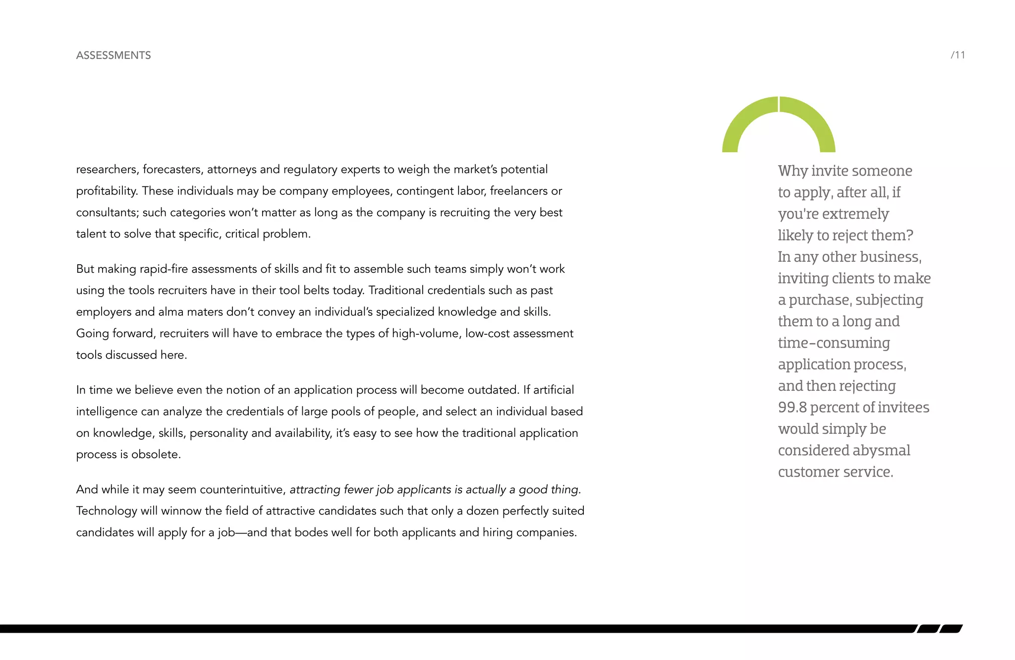 /11 
ASSESSMENTS 
researchers, forecasters, attorneys and regulatory experts to weigh the market’s potential 
profitability. These individuals may be company employees, contingent labor, freelancers or 
consultants; such categories won’t matter as long as the company is recruiting the very best 
talent to solve that specific, critical problem. 
But making rapid-fire assessments of skills and fit to assemble such teams simply won’t work 
using the tools recruiters have in their tool belts today. Traditional credentials such as past 
employers and alma maters don’t convey an individual’s specialized knowledge and skills. 
Going forward, recruiters will have to embrace the types of high-volume, low-cost assessment 
tools discussed here. 
In time we believe even the notion of an application process will become outdated. If artificial 
intelligence can analyze the credentials of large pools of people, and select an individual based 
on knowledge, skills, personality and availability, it’s easy to see how the traditional application 
process is obsolete. 
And while it may seem counterintuitive, attracting fewer job applicants is actually a good thing. 
Technology will winnow the field of attractive candidates such that only a dozen perfectly suited 
candidates will apply for a job—and that bodes well for both applicants and hiring companies. 
Why invite someone 
to apply, after all, if 
you’re extremely 
likely to reject them? 
In any other business, 
inviting clients to make 
a purchase, subjecting 
them to a long and 
time-consuming 
application process, 
and then rejecting 
99.8 percent of invitees 
would simply be 
considered abysmal 
customer service. 
 