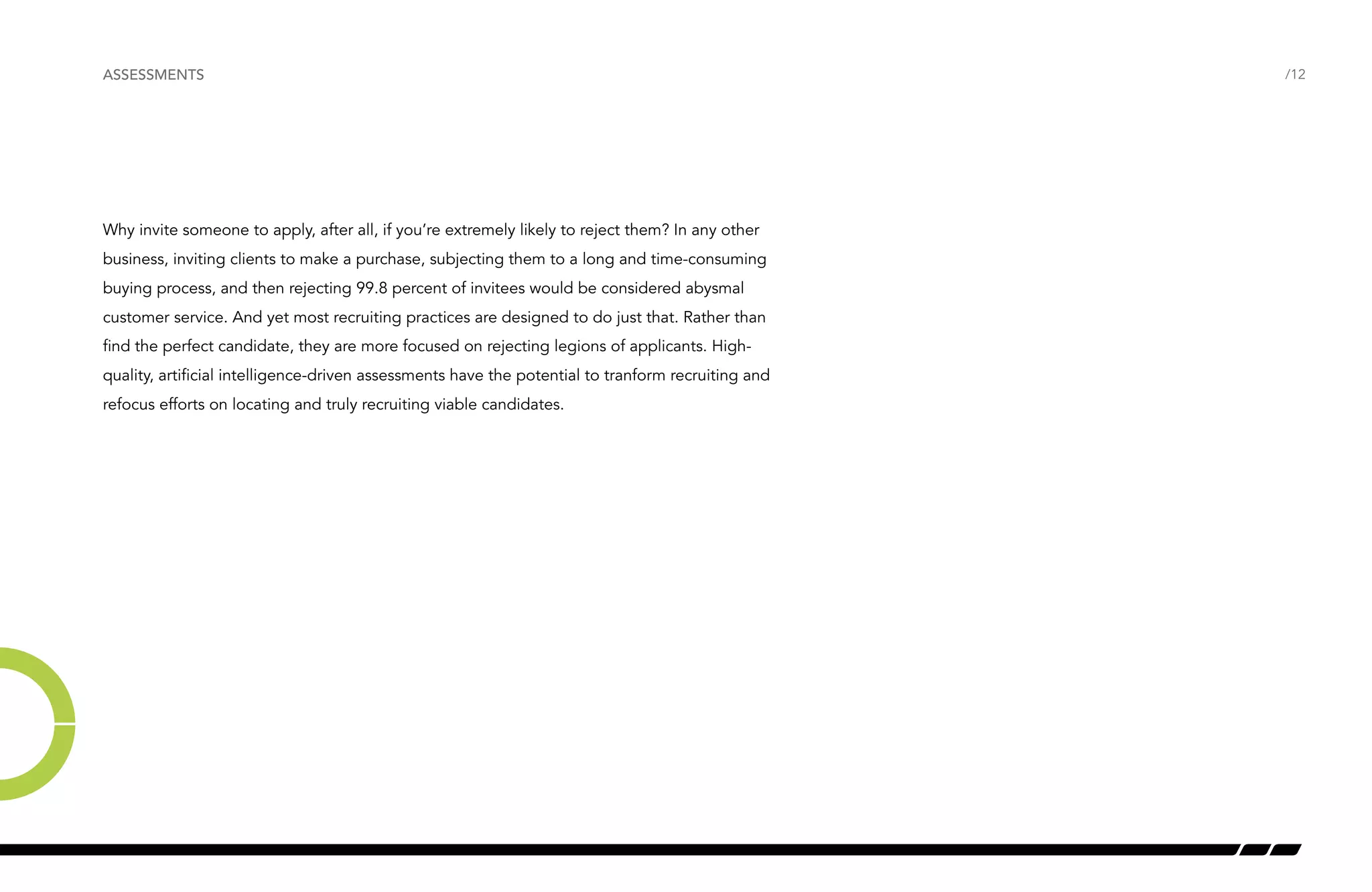 /12 
ASSESSMENTS 
Why invite someone to apply, after all, if you’re extremely likely to reject them? In any other 
business, inviting clients to make a purchase, subjecting them to a long and time-consuming 
buying process, and then rejecting 99.8 percent of invitees would be considered abysmal 
customer service. And yet most recruiting practices are designed to do just that. Rather than 
find the perfect candidate, they are more focused on rejecting legions of applicants. High-quality, 
artificial intelligence-driven assessments have the potential to tranform recruiting and 
refocus efforts on locating and truly recruiting viable candidates. 
 
