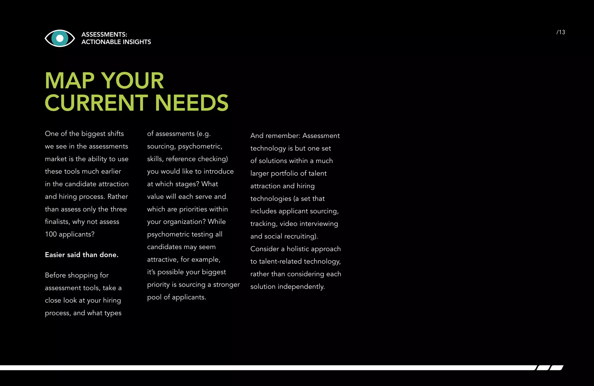 /13 
ASSESSMENTS: 
ACTIONABLE INSIGHTS 
MAP YOUR 
CURRENT NEEDS 
One of the biggest shifts 
we see in the assessments 
market is the ability to use 
these tools much earlier 
in the candidate attraction 
and hiring process. Rather 
than assess only the three 
finalists, why not assess 
100 applicants? 
Easier said than done. 
Before shopping for 
assessment tools, take a 
close look at your hiring 
process, and what types 
of assessments (e.g. 
sourcing, psychometric, 
skills, reference checking) 
you would like to introduce 
at which stages? What 
value will each serve and 
which are priorities within 
your organization? While 
psychometric testing all 
candidates may seem 
attractive, for example, 
it’s possible your biggest 
priority is sourcing a stronger 
pool of applicants. 
And remember: Assessment 
technology is but one set 
of solutions within a much 
larger portfolio of talent 
attraction and hiring 
technologies (a set that 
includes applicant sourcing, 
tracking, video interviewing 
and social recruiting). 
Consider a holistic approach 
to talent-related technology, 
rather than considering each 
solution independently. 
 