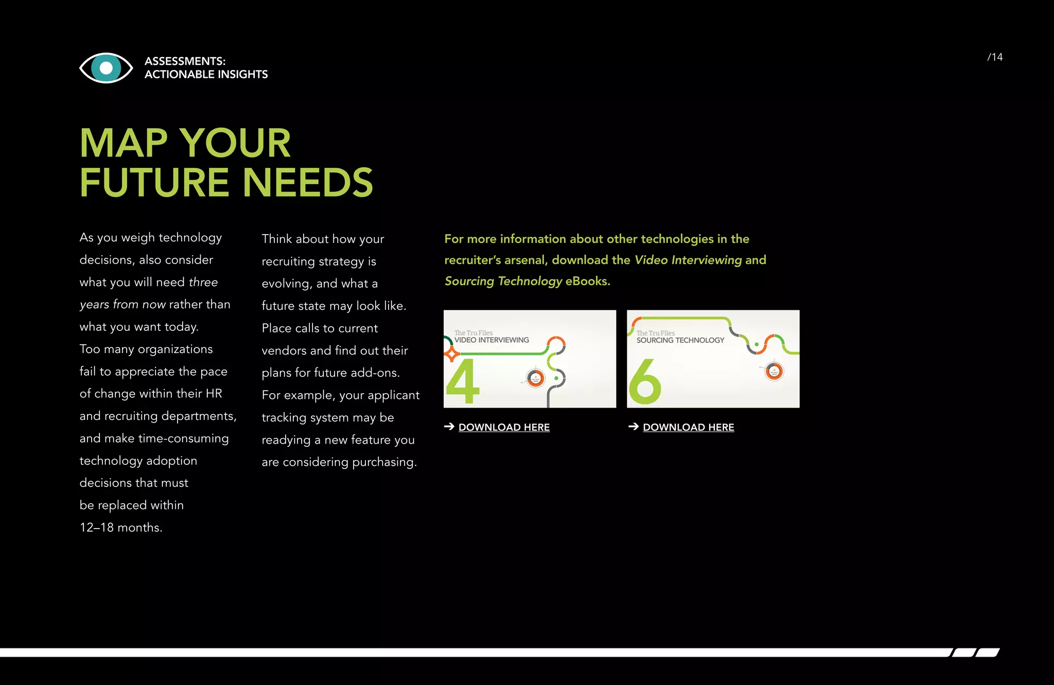 ASSESSMENTS: /14 
ACTIONABLE INSIGHTS 
MAP YOUR 
FUTURE NEEDS 
As you weigh technology 
decisions, also consider 
what you will need three 
years from now rather than 
what you want today. 
Too many organizations 
fail to appreciate the pace 
of change within their HR 
and recruiting departments, 
and make time-consuming 
technology adoption 
decisions that must 
be replaced within 
12–18 months. 
Think about how your 
recruiting strategy is 
evolving, and what a 
future state may look like. 
Place calls to current 
vendors and find out their 
plans for future add-ons. 
For example, your applicant 
tracking system may be 
readying a new feature you 
are considering purchasing. 
For more information about other technologies in the 
recruiter’s arsenal, download the Video Interviewing and 
Sourcing Technology eBooks. 
e Tru Files 
SOURCING TECHNOLOGY 
6 4.0 
➔ DOWNLOAD HERE ➔ DOWNLOAD HERE 
TRU HEAT 
INDEX 
e Tru Files 
VIDEO INTERVIEWING 
4 3.5 
TRU HEAT 
INDEX 
 