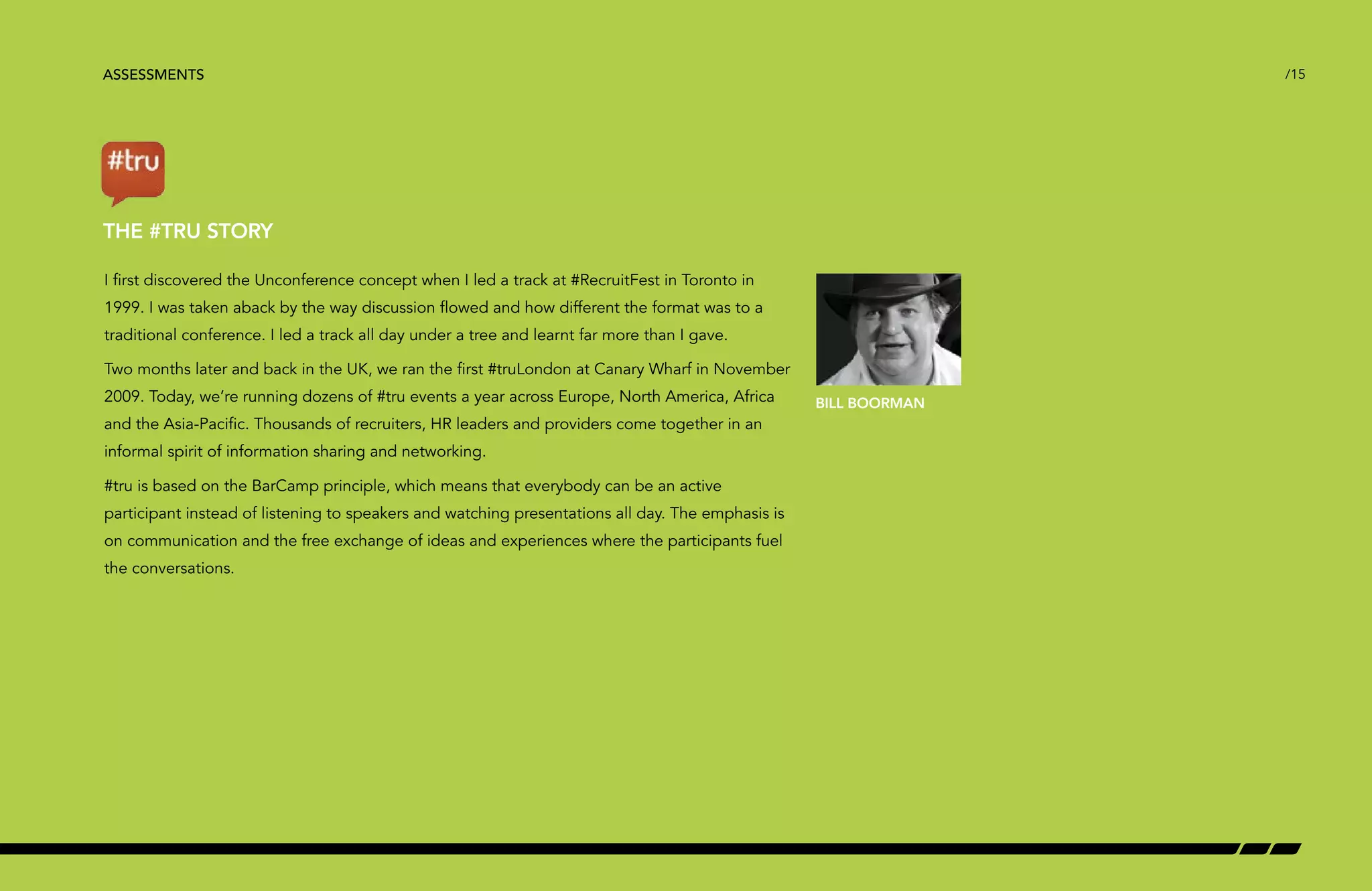 ASSESSMENTS /15 
THE #TRU STORY 
I first discovered the Unconference concept when I led a track at #RecruitFest in Toronto in 
1999. I was taken aback by the way discussion flowed and how different the format was to a 
traditional conference. I led a track all day under a tree and learnt far more than I gave. 
Two months later and back in the UK, we ran the first #truLondon at Canary Wharf in November 
2009. Today, we’re running dozens of #tru events a year across Europe, North America, Africa 
and the Asia-Pacific. Thousands of recruiters, HR leaders and providers come together in an 
informal spirit of information sharing and networking. 
#tru is based on the BarCamp principle, which means that everybody can be an active 
participant instead of listening to speakers and watching presentations all day. The emphasis is 
on communication and the free exchange of ideas and experiences where the participants fuel 
the conversations. 
BILL BOORMAN 
 