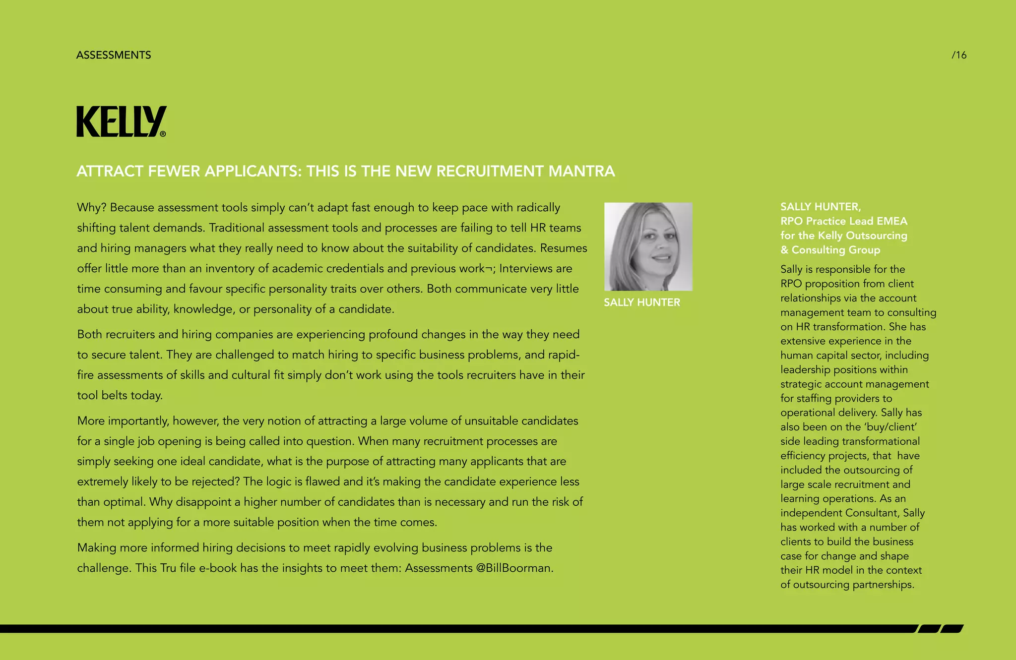 /16 
ATTRACT FEWER APPLICANTS: THIS IS THE NEW RECRUITMENT MANTRA 
Why? Because assessment tools simply can’t adapt fast enough to keep pace with radically 
shifting talent demands. Traditional assessment tools and processes are failing to tell HR teams 
and hiring managers what they really need to know about the suitability of candidates. Resumes 
offer little more than an inventory of academic credentials and previous work¬; Interviews are 
time consuming and favour specific personality traits over others. Both communicate very little 
about true ability, knowledge, or personality of a candidate. 
Both recruiters and hiring companies are experiencing profound changes in the way they need 
to secure talent. They are challenged to match hiring to specific business problems, and rapid-fire 
assessments of skills and cultural fit simply don’t work using the tools recruiters have in their 
tool belts today. 
More importantly, however, the very notion of attracting a large volume of unsuitable candidates 
for a single job opening is being called into question. When many recruitment processes are 
simply seeking one ideal candidate, what is the purpose of attracting many applicants that are 
extremely likely to be rejected? The logic is flawed and it’s making the candidate experience less 
than optimal. Why disappoint a higher number of candidates than is necessary and run the risk of 
them not applying for a more suitable position when the time comes. 
Making more informed hiring decisions to meet rapidly evolving business problems is the 
challenge. This Tru file e-book has the insights to meet them: Assessments @BillBoorman. 
SALLY HUNTER 
SALLY HUNTER, 
RPO Practice Lead EMEA 
for the Kelly Outsourcing 
 Consulting Group 
Sally is responsible for the 
RPO proposition from client 
relationships via the account 
management team to consulting 
on HR transformation. She has 
extensive experience in the 
human capital sector, including 
leadership positions within 
strategic account management 
for staffing providers to 
operational delivery. Sally has 
also been on the ‘buy/client’ 
side leading transformational 
efficiency projects, that have 
included the outsourcing of 
large scale recruitment and 
learning operations. As an 
independent Consultant, Sally 
has worked with a number of 
clients to build the business 
case for change and shape 
their HR model in the context 
of outsourcing partnerships. 
ASSESSMENTS 
 