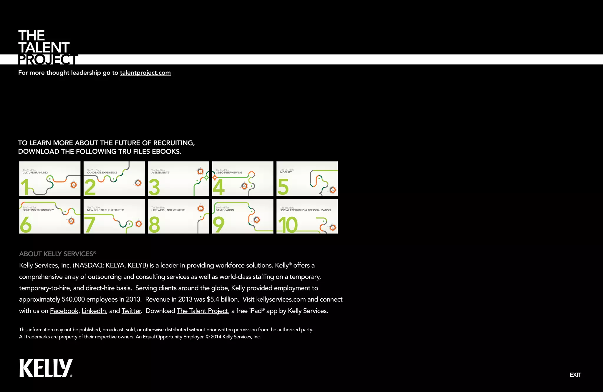 For more thought leadership go to talentproject.com 
EXIT 
2 
1 
TO LEARN MORE ABOUT THE FUTURE OF RECRUITING, 
DOWNLOAD THE FOLLOWING TRU FILES EBOOKS. 
e Tru Files 
CANDIDATE EXPERIENCE 
2 
3.5 
TRU HEAT 
INDEX 
e Tru Files 
CULTURE BRANDING 
5.0 
TRU HEAT 
INDEX 
e Tru Files 
MOBILITY 
5 
3.5 
5.0 
5.0 
ABOUT KELLY SERVICES® 
Kelly Services, Inc. (NASDAQ: KELYA, KELYB) is a leader in providing workforce solutions. Kelly® offers a 
comprehensive array of outsourcing and consulting services as well as world-class staffing on a temporary, 
temporary-to-hire, and direct-hire basis. Serving clients around the globe, Kelly provided employment to 
approximately 540,000 employees in 2013. Revenue in 2013 was $5.4 billion. Visit kellyservices.com and connect 
with us on Facebook, LinkedIn, and Twitter. Download The Talent Project, a free iPad® app by Kelly Services. 
This information may not be published, broadcast, sold, or otherwise distributed without prior written permission from the authorized party. 
All trademarks are property of their respective owners. An Equal Opportunity Employer. © 2014 Kelly Services, Inc. 
TRU HEAT 
INDEX e Tru Files 
HIRE WORK, NOT WORKERS 
8 
TRU HEAT 
INDEX 
e Tru Files 
ASSESSMENTS 
3 
4.0 
TRU HEAT 
INDEX 
e Tru Files 
SOURCING TECHNOLOGY 
6 4.0 
TRU HEAT 
INDEX 
e Tru Files 
GAMIFICATION 
9 3.5 
TRU HEAT 
INDEX 
e Tru Files 
VIDEO INTERVIEWING 
4 
3.5 
TRU HEAT 
INDEX e Tru Files 
NEW ROLE OF THE RECRUITER 
7 TRU HEAT 
INDEX 
e Tru Files 
SOCIAL RECRUITING  PERSONALIZATION 
4.0 
TRU HEAT 
INDEX 
