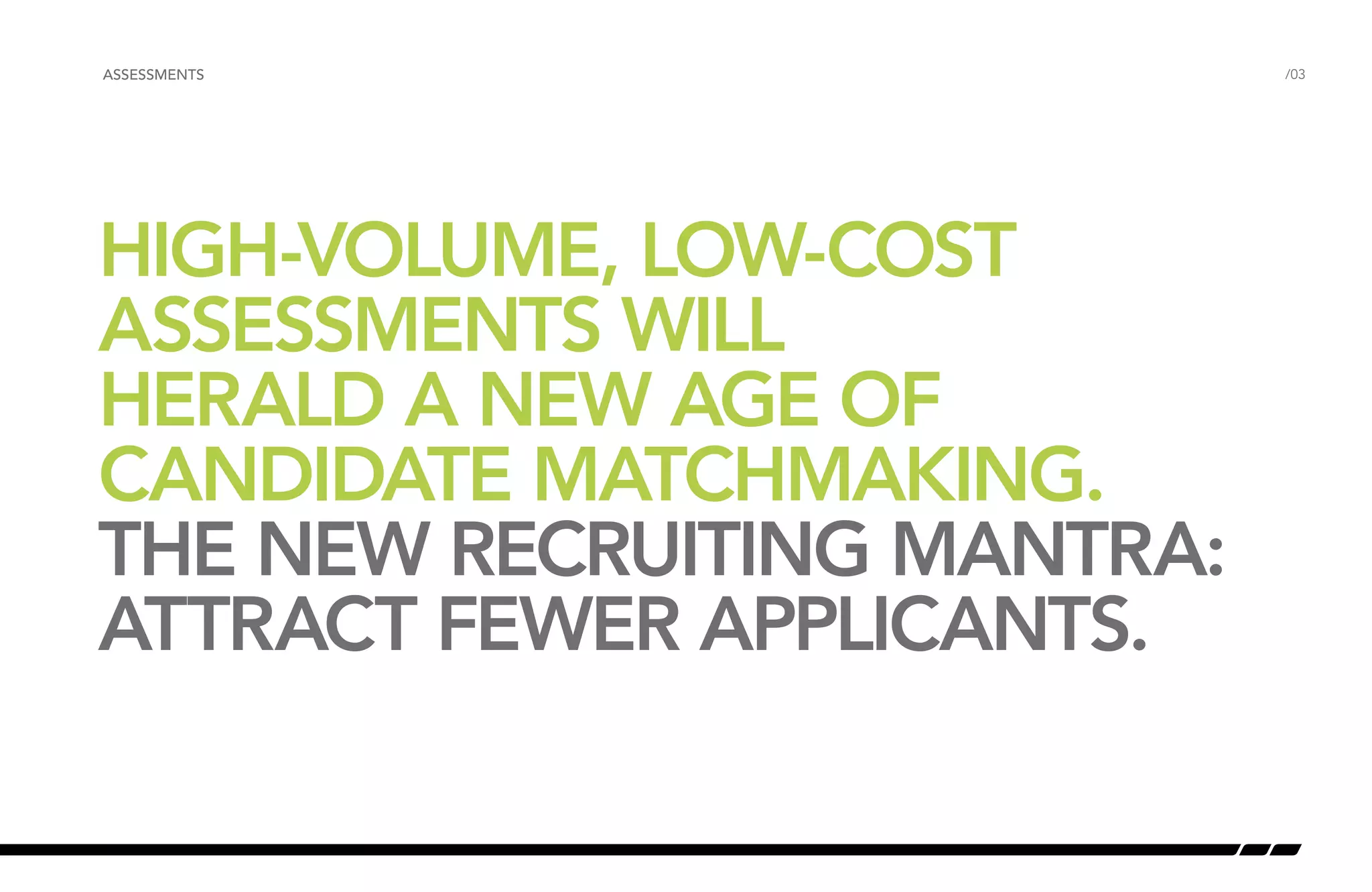 ASSESSMENTS /03 
HIGH-VOLUME, LOW-COST 
ASSESSMENTS WILL 
HERALD A NEW AGE OF 
CANDIDATE MATCHMAKING. 
THE NEW RECRUITING MANTRA: 
ATTRACT FEWER APPLICANTS. 
 