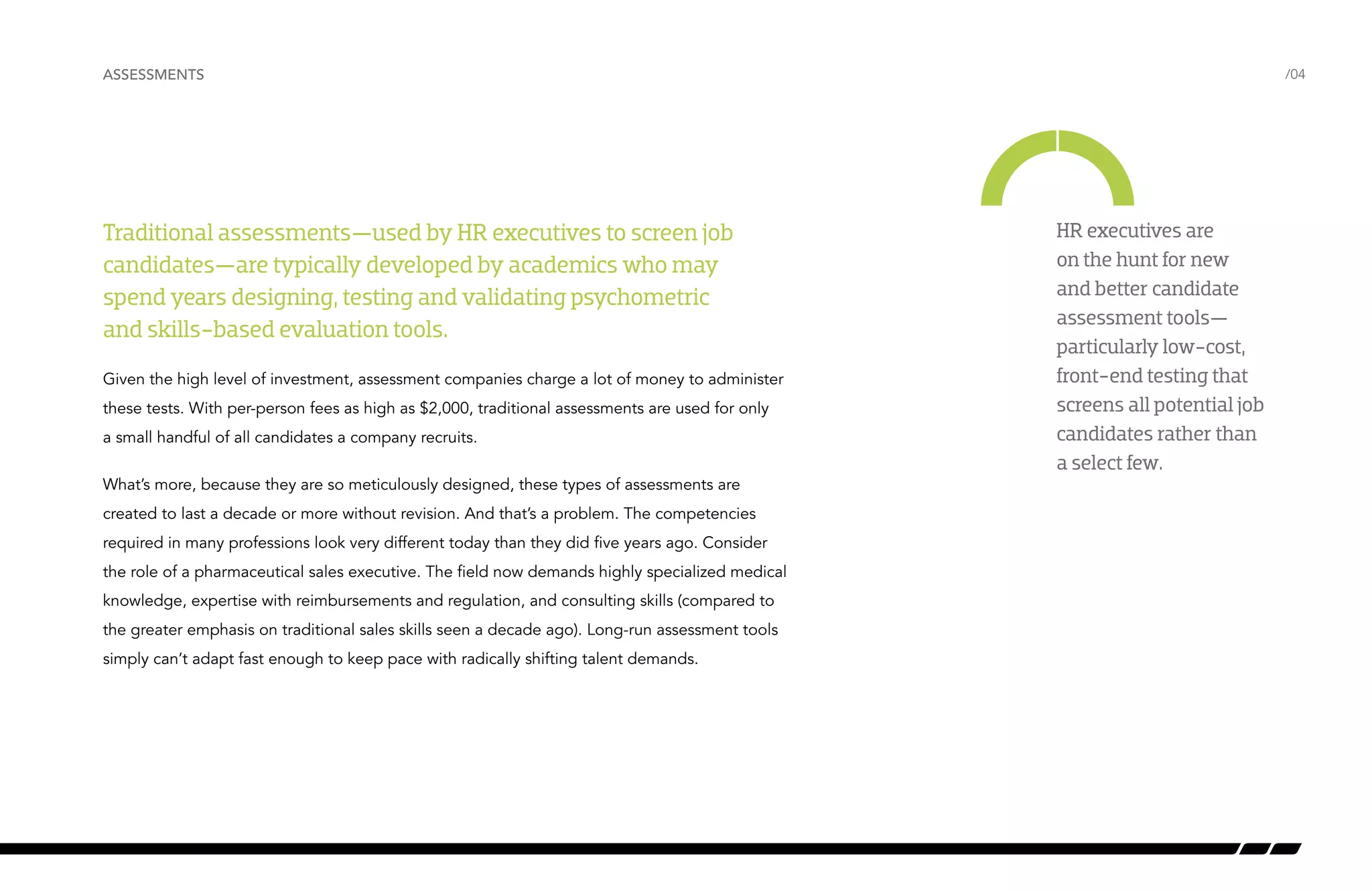ASSESSMENTS /04 
Traditional assessments—used by HR executives to screen job 
candidates—are typically developed by academics who may 
spend years designing, testing and validating psychometric 
and skills-based evaluation tools. 
Given the high level of investment, assessment companies charge a lot of money to administer 
these tests. With per-person fees as high as $2,000, traditional assessments are used for only 
a small handful of all candidates a company recruits. 
What’s more, because they are so meticulously designed, these types of assessments are 
created to last a decade or more without revision. And that’s a problem. The competencies 
required in many professions look very different today than they did five years ago. Consider 
the role of a pharmaceutical sales executive. The field now demands highly specialized medical 
knowledge, expertise with reimbursements and regulation, and consulting skills (compared to 
the greater emphasis on traditional sales skills seen a decade ago). Long-run assessment tools 
simply can’t adapt fast enough to keep pace with radically shifting talent demands. 
HR executives are 
on the hunt for new 
and better candidate 
assessment tools— 
particularly low-cost, 
front-end testing that 
screens all potential job 
candidates rather than 
a select few. 
 