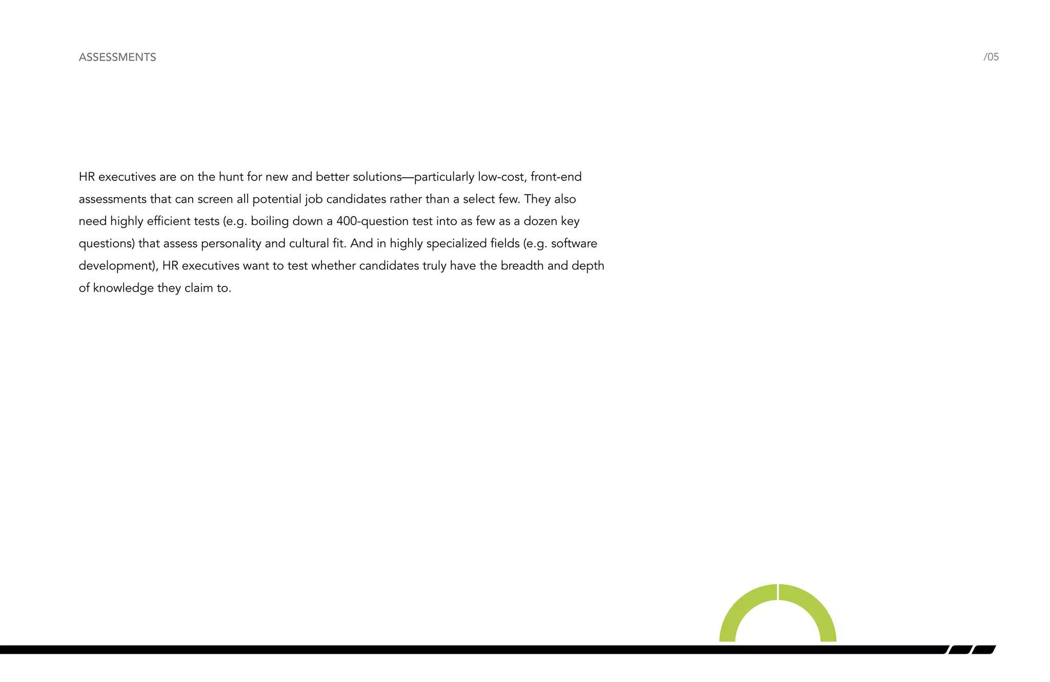 ASSESSMENTS /05 
HR executives are on the hunt for new and better solutions—particularly low-cost, front-end 
assessments that can screen all potential job candidates rather than a select few. They also 
need highly efficient tests (e.g. boiling down a 400-question test into as few as a dozen key 
questions) that assess personality and cultural fit. And in highly specialized fields (e.g. software 
development), HR executives want to test whether candidates truly have the breadth and depth 
of knowledge they claim to. 
 