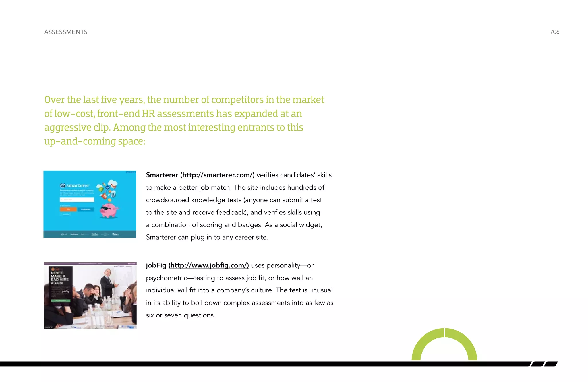 ASSESSMENTS /06 
Over the last five years, the number of competitors in the market 
of low-cost, front-end HR assessments has expanded at an 
aggressive clip. Among the most interesting entrants to this 
up-and-coming space: 
Smarterer (http://smarterer.com/) verifies candidates’ skills 
to make a better job match. The site includes hundreds of 
crowdsourced knowledge tests (anyone can submit a test 
to the site and receive feedback), and verifies skills using 
a combination of scoring and badges. As a social widget, 
Smarterer can plug in to any career site. 
jobFig (http://www.jobfig.com/) uses personality—or 
psychometric—testing to assess job fit, or how well an 
individual will fit into a company’s culture. The test is unusual 
in its ability to boil down complex assessments into as few as 
six or seven questions. 
 
