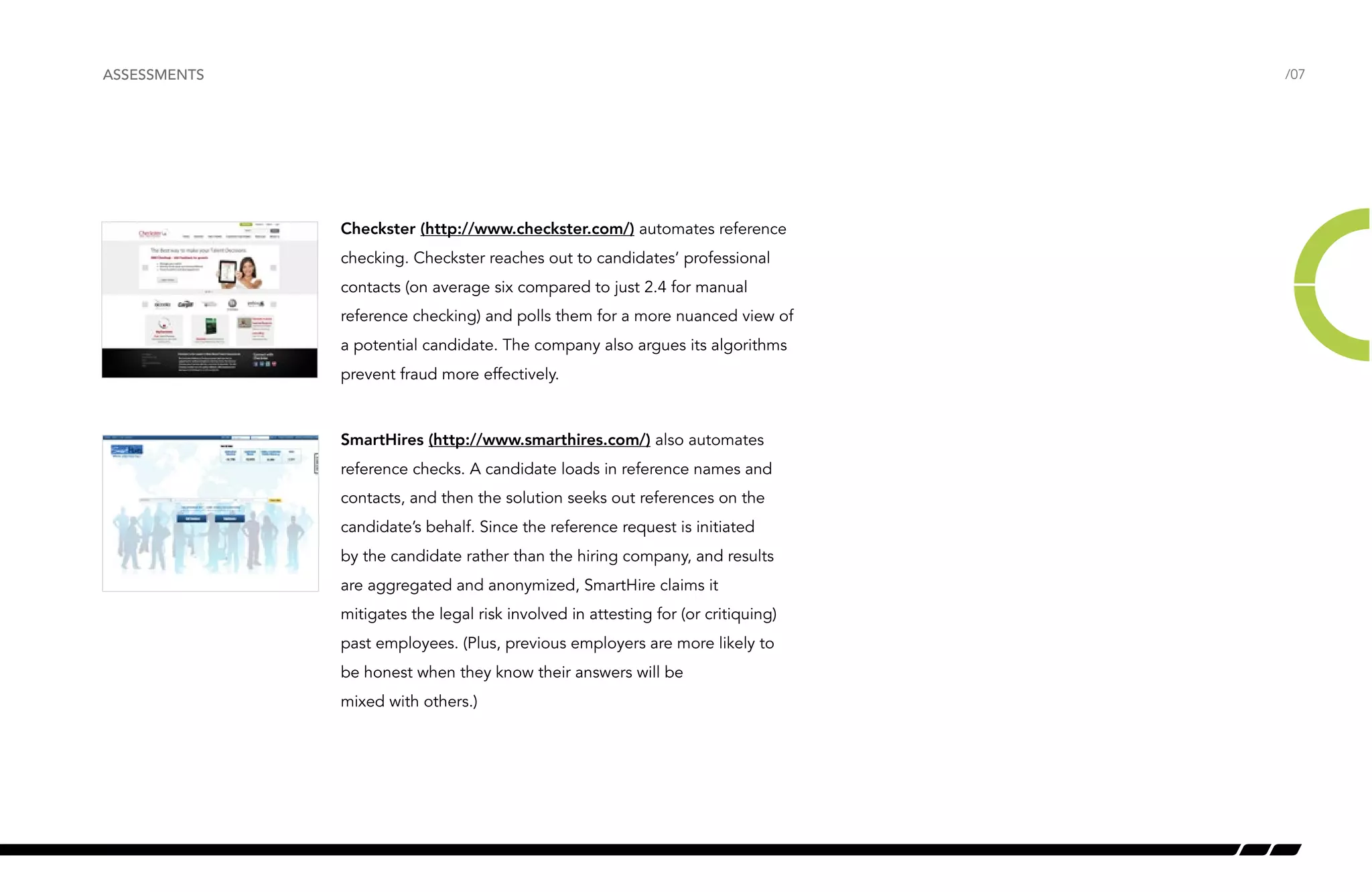 /07 
Checkster (http://www.checkster.com/) automates reference 
checking. Checkster reaches out to candidates’ professional 
contacts (on average six compared to just 2.4 for manual 
reference checking) and polls them for a more nuanced view of 
a potential candidate. The company also argues its algorithms 
prevent fraud more effectively. 
SmartHires (http://www.smarthires.com/) also automates 
reference checks. A candidate loads in reference names and 
contacts, and then the solution seeks out references on the 
candidate’s behalf. Since the reference request is initiated 
by the candidate rather than the hiring company, and results 
are aggregated and anonymized, SmartHire claims it 
mitigates the legal risk involved in attesting for (or critiquing) 
past employees. (Plus, previous employers are more likely to 
be honest when they know their answers will be 
mixed with others.) 
ASSESSMENTS 
 