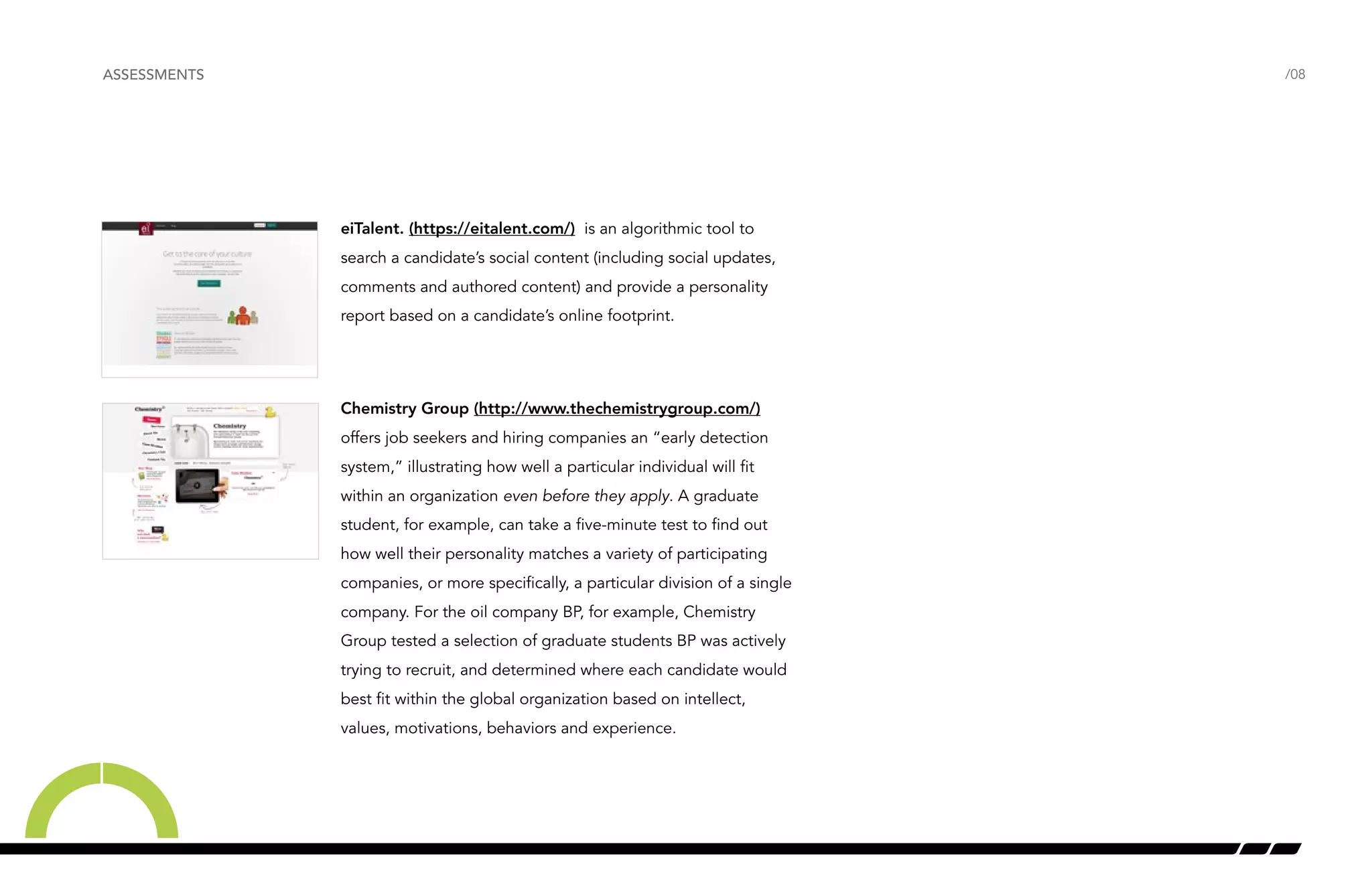 /08 
eiTalent. (https://eitalent.com/) is an algorithmic tool to 
search a candidate’s social content (including social updates, 
comments and authored content) and provide a personality 
report based on a candidate’s online footprint. 
Chemistry Group (http://www.thechemistrygroup.com/) 
offers job seekers and hiring companies an “early detection 
system,” illustrating how well a particular individual will fit 
within an organization even before they apply. A graduate 
student, for example, can take a five-minute test to find out 
how well their personality matches a variety of participating 
companies, or more specifically, a particular division of a single 
company. For the oil company BP, for example, Chemistry 
Group tested a selection of graduate students BP was actively 
trying to recruit, and determined where each candidate would 
best fit within the global organization based on intellect, 
values, motivations, behaviors and experience. 
ASSESSMENTS 
 