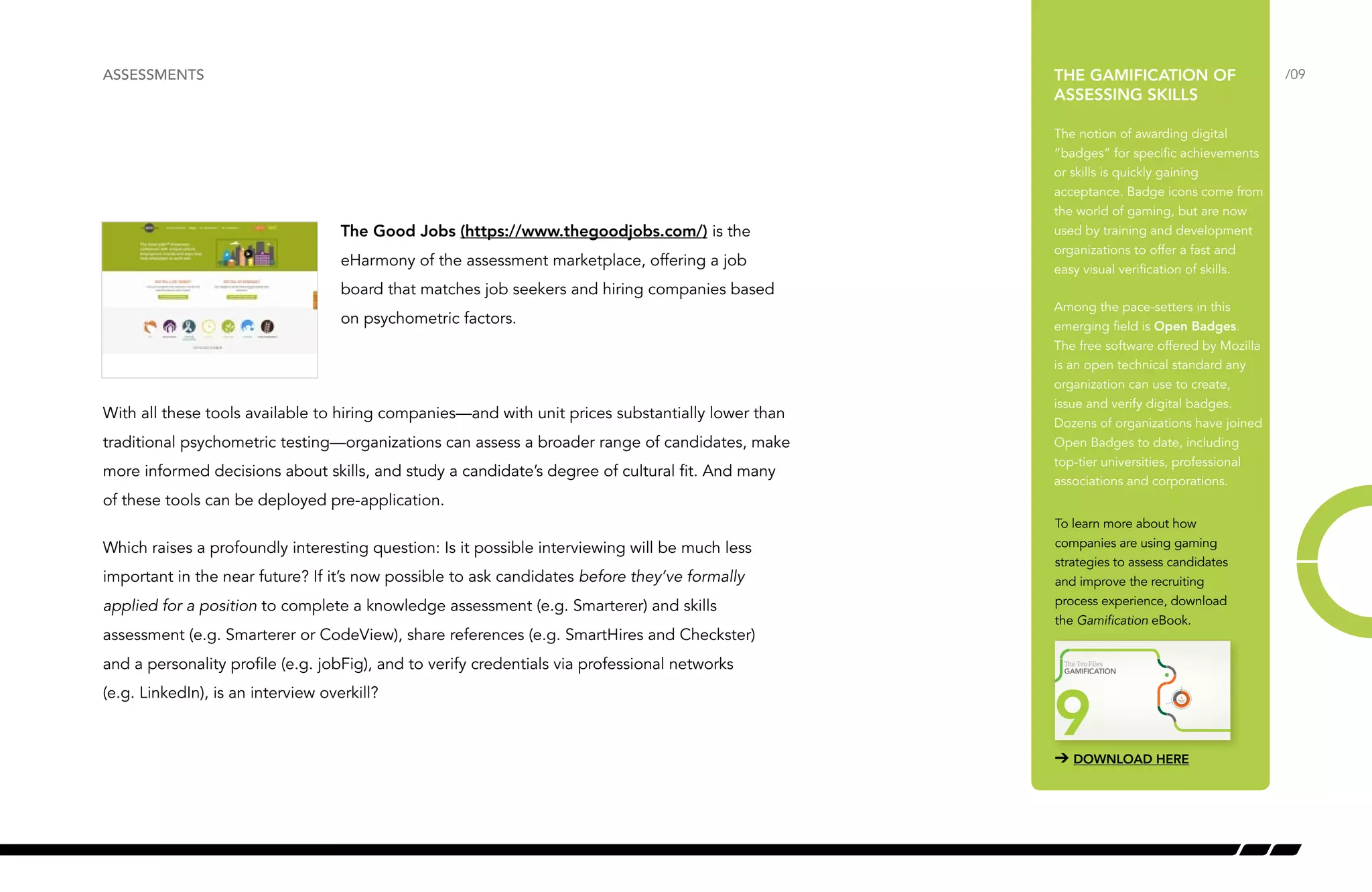 /09 
ASSESSMENTS THE GAMIFICATION OF 
The Good Jobs (https://www.thegoodjobs.com/) is the 
eHarmony of the assessment marketplace, offering a job 
board that matches job seekers and hiring companies based 
on psychometric factors. 
With all these tools available to hiring companies—and with unit prices substantially lower than 
traditional psychometric testing—organizations can assess a broader range of candidates, make 
more informed decisions about skills, and study a candidate’s degree of cultural fit. And many 
of these tools can be deployed pre-application. 
Which raises a profoundly interesting question: Is it possible interviewing will be much less 
important in the near future? If it’s now possible to ask candidates before they’ve formally 
applied for a position to complete a knowledge assessment (e.g. Smarterer) and skills 
assessment (e.g. Smarterer or CodeView), share references (e.g. SmartHires and Checkster) 
and a personality profile (e.g. jobFig), and to verify credentials via professional networks 
(e.g. LinkedIn), is an interview overkill? 
ASSESSING SKILLS 
The notion of awarding digital 
“badges” for specific achievements 
or skills is quickly gaining 
acceptance. Badge icons come from 
the world of gaming, but are now 
used by training and development 
organizations to offer a fast and 
easy visual verification of skills. 
Among the pace-setters in this 
emerging field is Open Badges. 
The free software offered by Mozilla 
is an open technical standard any 
organization can use to create, 
issue and verify digital badges. 
Dozens of organizations have joined 
Open Badges to date, including 
top-tier universities, professional 
associations and corporations. 
To learn more about how 
companies are using gaming 
strategies to assess candidates 
and improve the recruiting 
process experience, download 
the Gamification eBook. 
4 
e Tru Files 
GAMIFICATION 
9 3.5 
TRU HEAT 
INDEX 
➔ DOWNLOAD HERE 
 