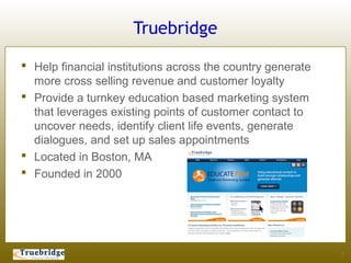 Truebridge

 Help financial institutions across the country generate
  more cross selling revenue and customer loyalty
 Provide a turnkey education based marketing system
  that leverages existing points of customer contact to
  uncover needs, identify client life events, generate
  dialogues, and set up sales appointments
 Located in Boston, MA
 Founded in 2000




                                                            2
 
