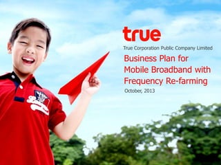 True Corporation Public Company Limited
Business Plan for
Mobile Broadband with
Frequency Re-farming
October, 2013
 