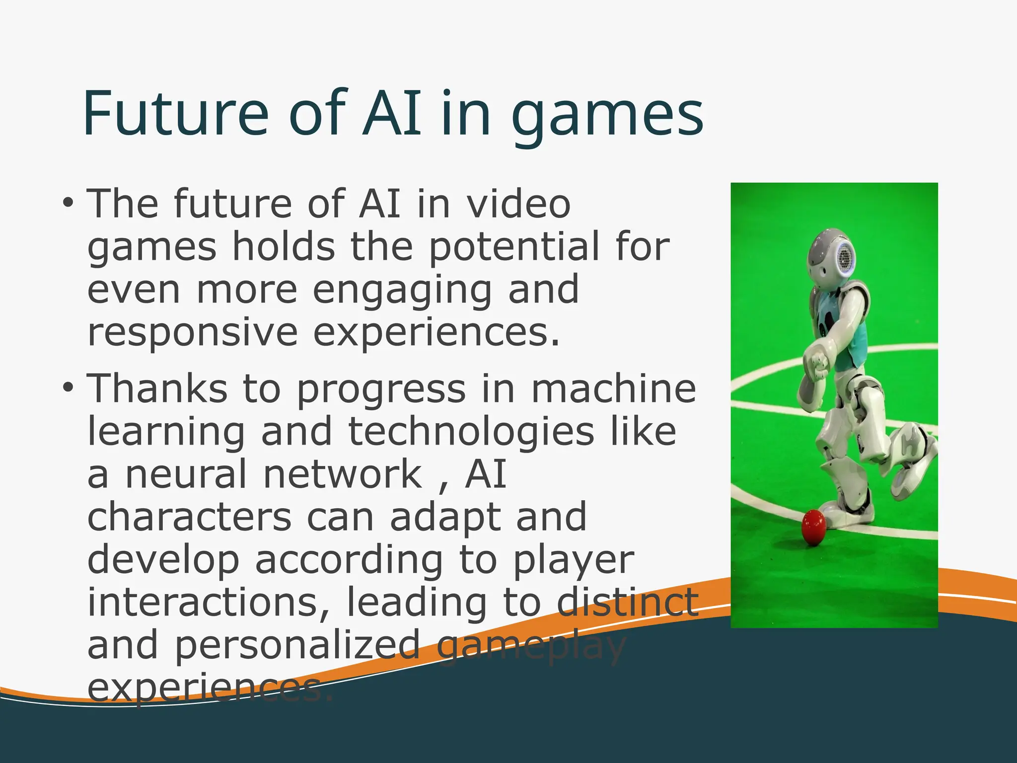 Future of AI in games
• The future of AI in video
games holds the potential for
even more engaging and
responsive experiences.
• Thanks to progress in machine
learning and technologies like
a neural network , AI
characters can adapt and
develop according to player
interactions, leading to distinct
and personalized gameplay
experiences.
 