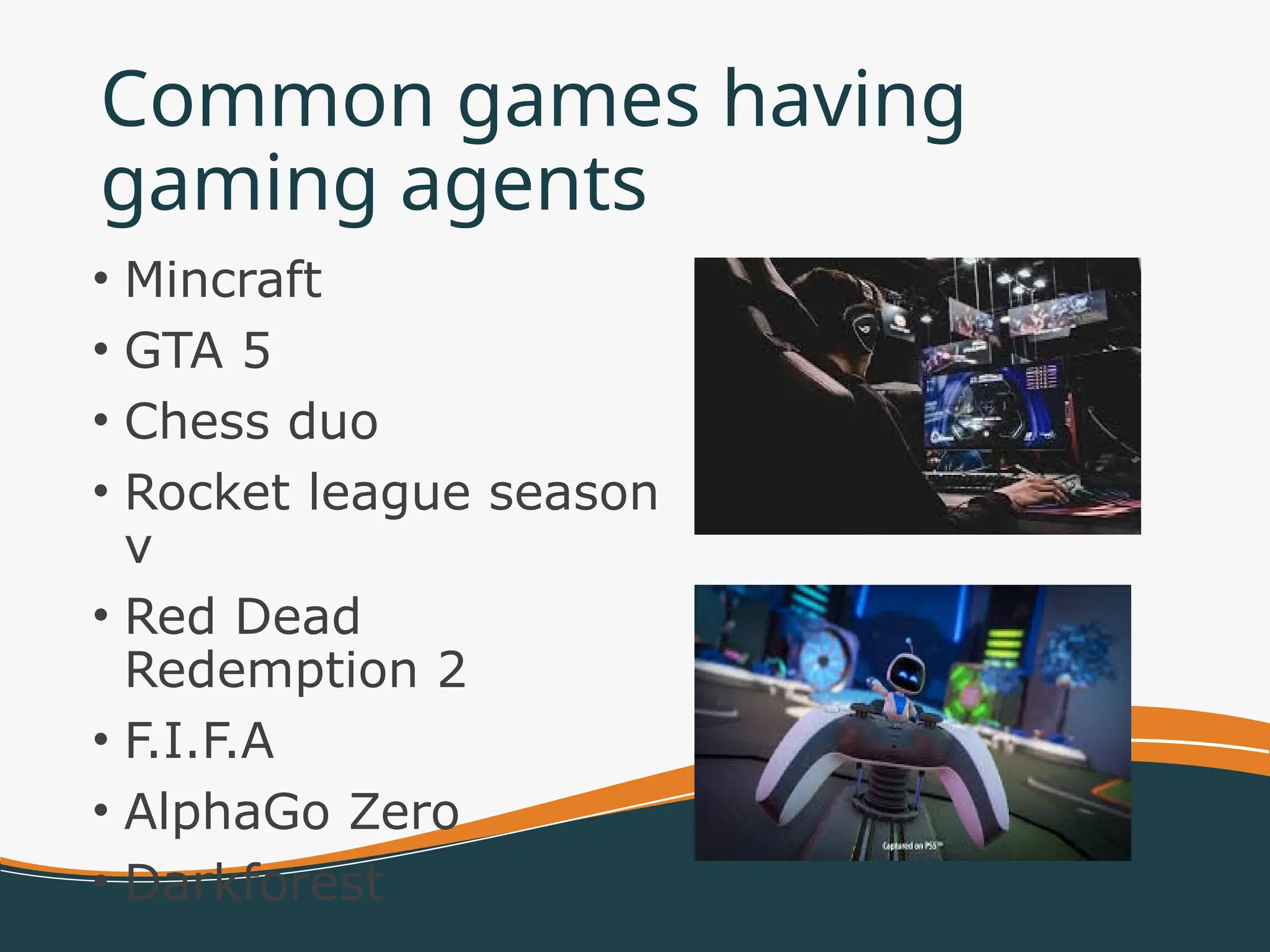 Common games having
gaming agents
• Mincraft
• GTA 5
• Chess duo
• Rocket league season
v
• Red Dead
Redemption 2
• F.I.F.A
• AlphaGo Zero
• Darkforest
 