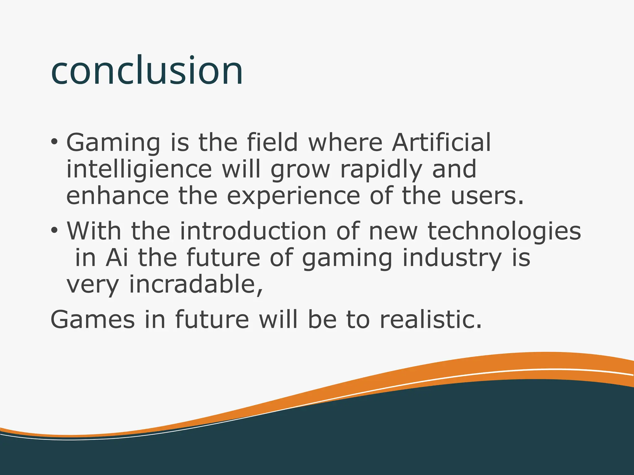 conclusion
• Gaming is the field where Artificial
intelligience will grow rapidly and
enhance the experience of the users.
• With the introduction of new technologies
in Ai the future of gaming industry is
very incradable,
Games in future will be to realistic.
 