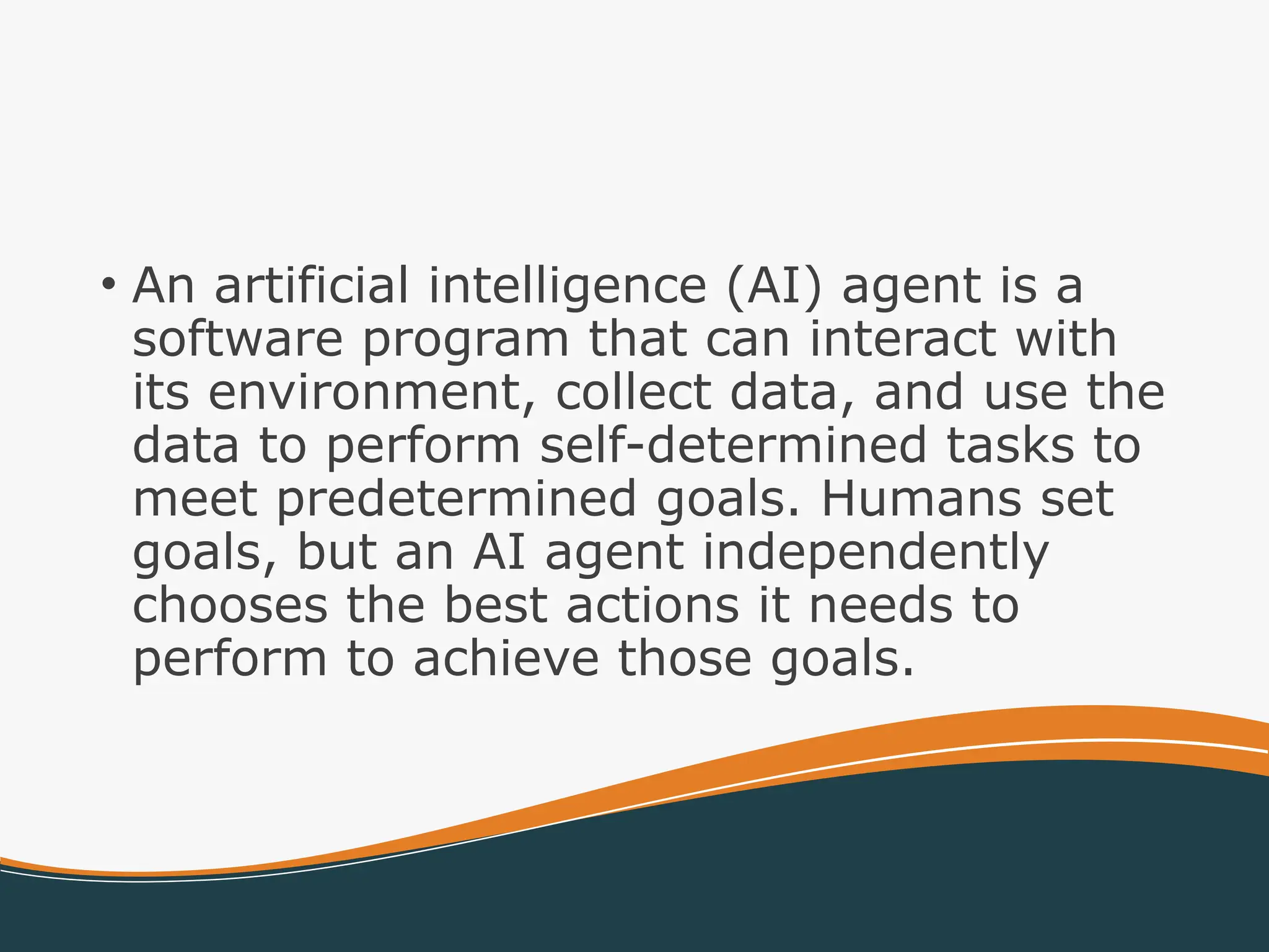 • An artificial intelligence (AI) agent is a
software program that can interact with
its environment, collect data, and use the
data to perform self-determined tasks to
meet predetermined goals. Humans set
goals, but an AI agent independently
chooses the best actions it needs to
perform to achieve those goals.
 