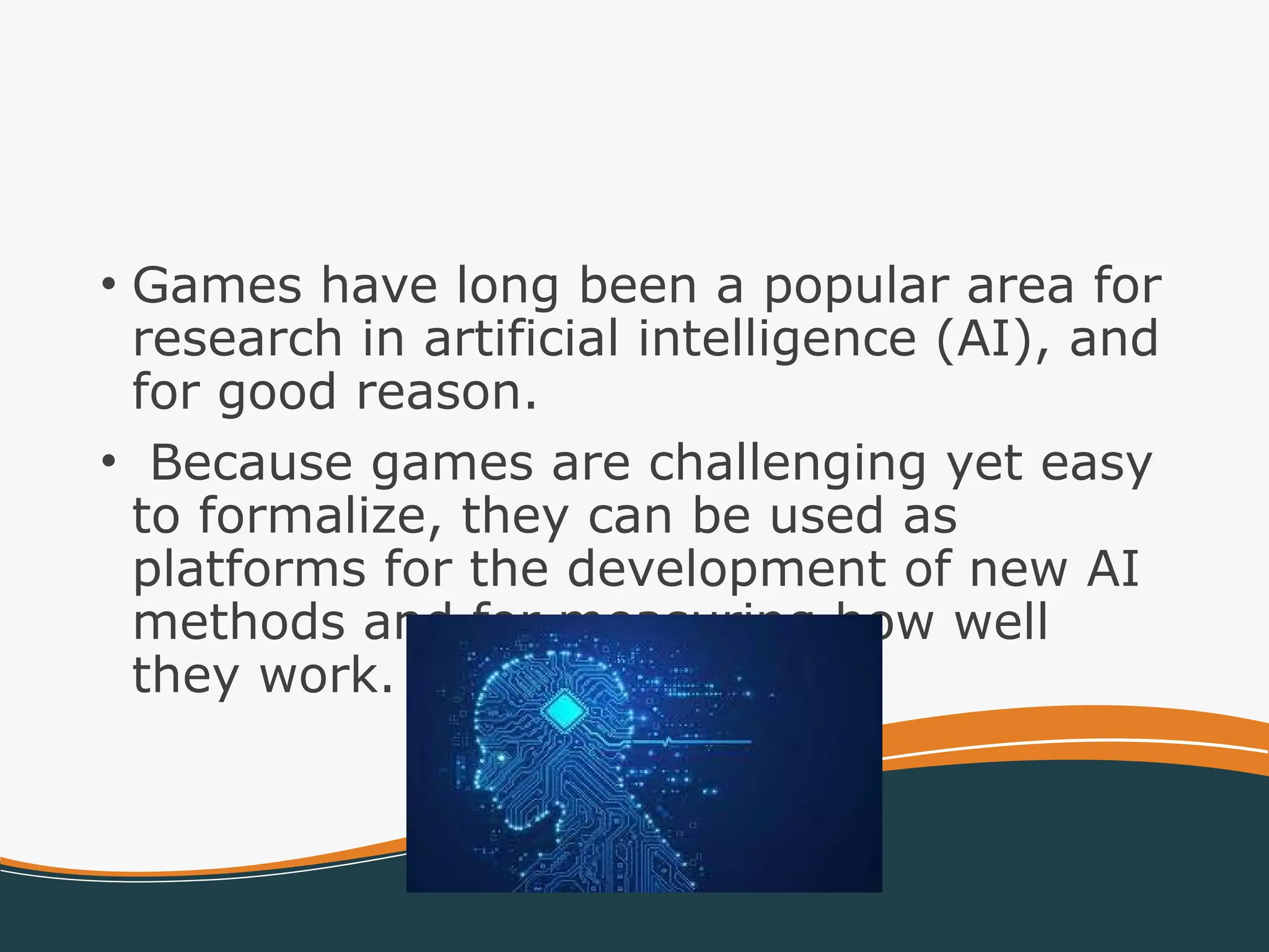 • Games have long been a popular area for
research in artificial intelligence (AI), and
for good reason.
• Because games are challenging yet easy
to formalize, they can be used as
platforms for the development of new AI
methods and for measuring how well
they work.
 