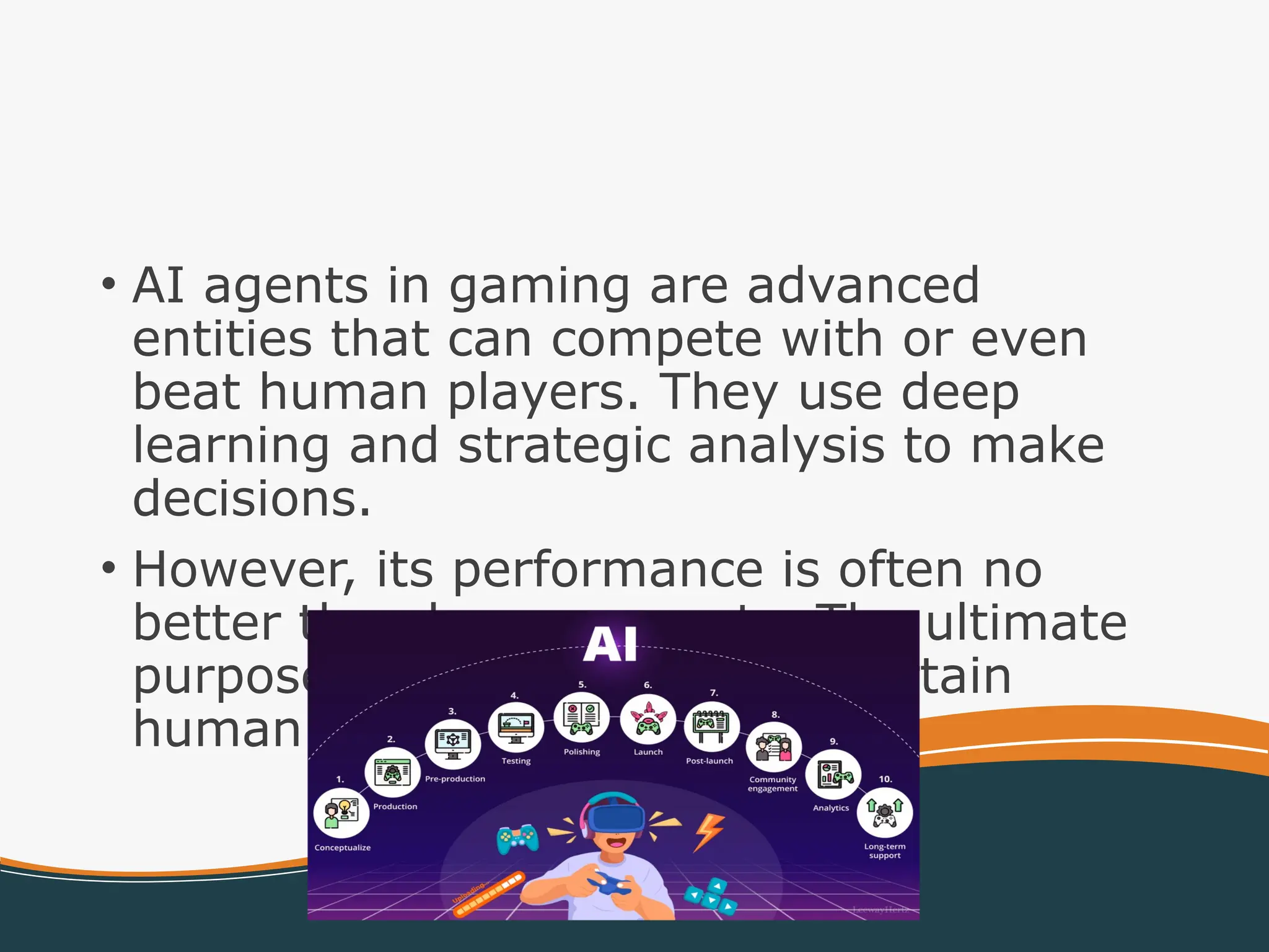 • AI agents in gaming are advanced
entities that can compete with or even
beat human players. They use deep
learning and strategic analysis to make
decisions.
• However, its performance is often no
better than human agents. The ultimate
purpose of AI agents is to entertain
human players.
 