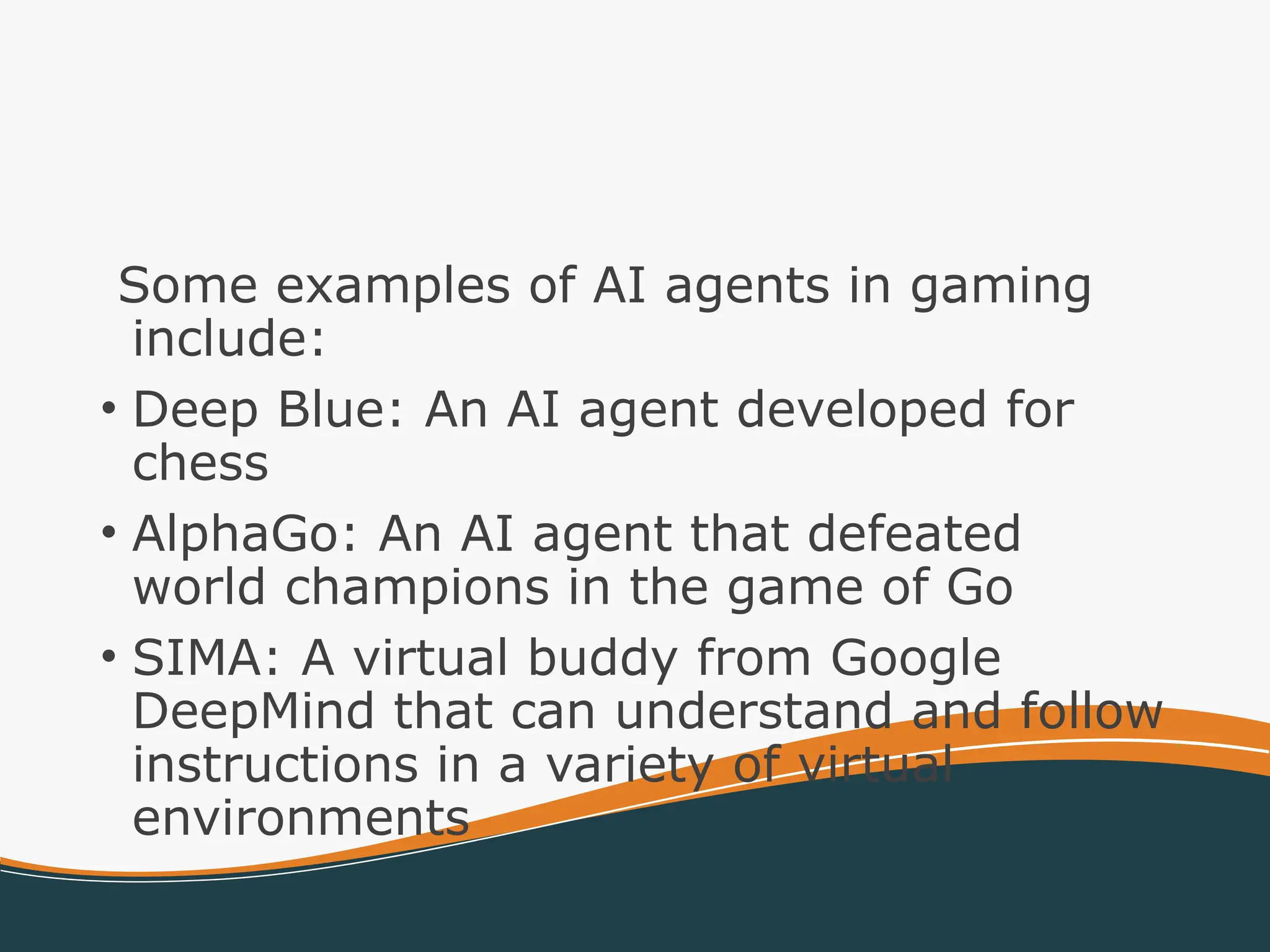 Some examples of AI agents in gaming
include:
• Deep Blue: An AI agent developed for
chess
• AlphaGo: An AI agent that defeated
world champions in the game of Go
• SIMA: A virtual buddy from Google
DeepMind that can understand and follow
instructions in a variety of virtual
environments
 