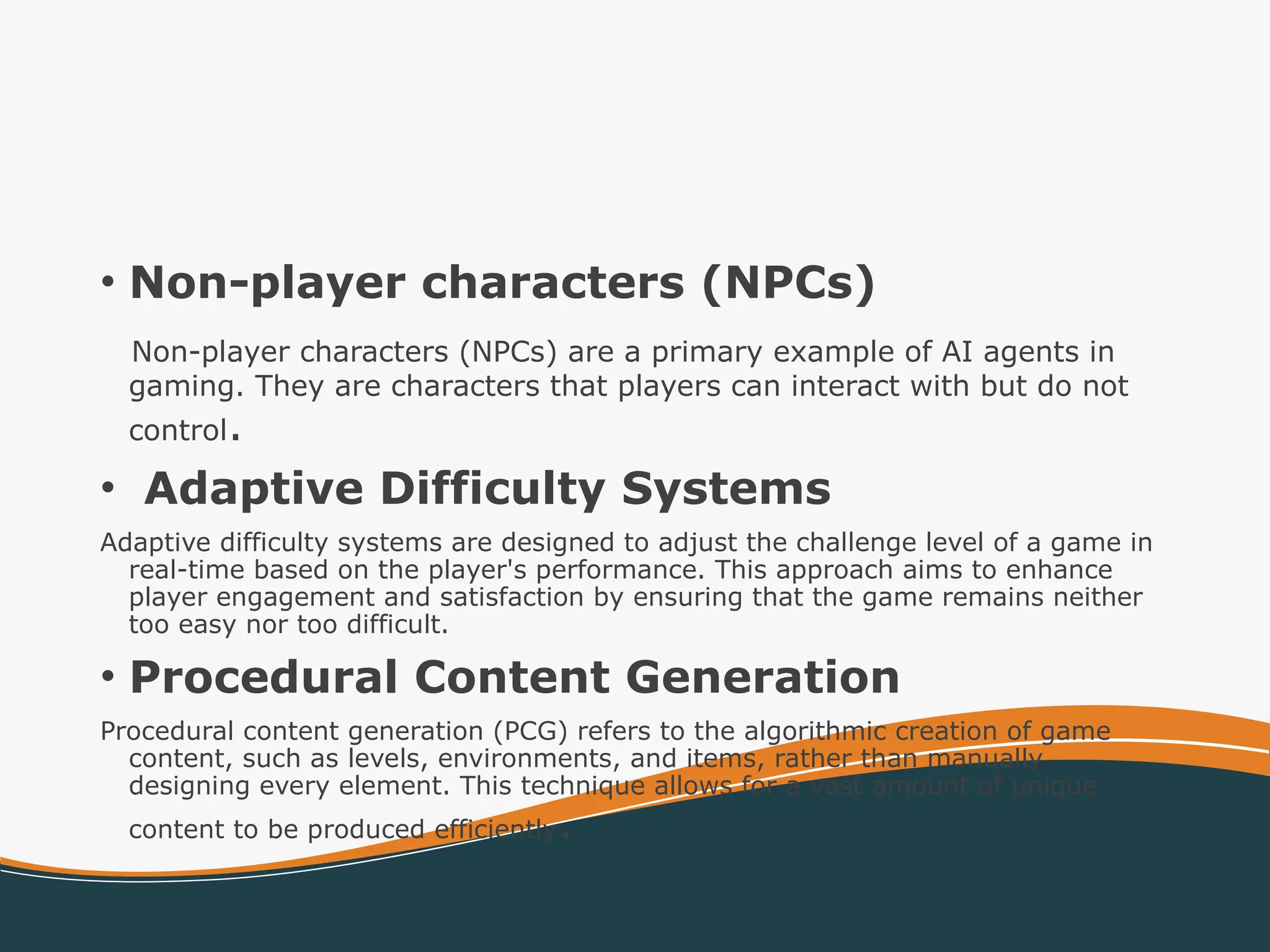 • Non-player characters (NPCs)
Non-player characters (NPCs) are a primary example of AI agents in
gaming. They are characters that players can interact with but do not
control.
• Adaptive Difficulty Systems
Adaptive difficulty systems are designed to adjust the challenge level of a game in
real-time based on the player's performance. This approach aims to enhance
player engagement and satisfaction by ensuring that the game remains neither
too easy nor too difficult.
• Procedural Content Generation
Procedural content generation (PCG) refers to the algorithmic creation of game
content, such as levels, environments, and items, rather than manually
designing every element. This technique allows for a vast amount of unique
content to be produced efficiently.
 