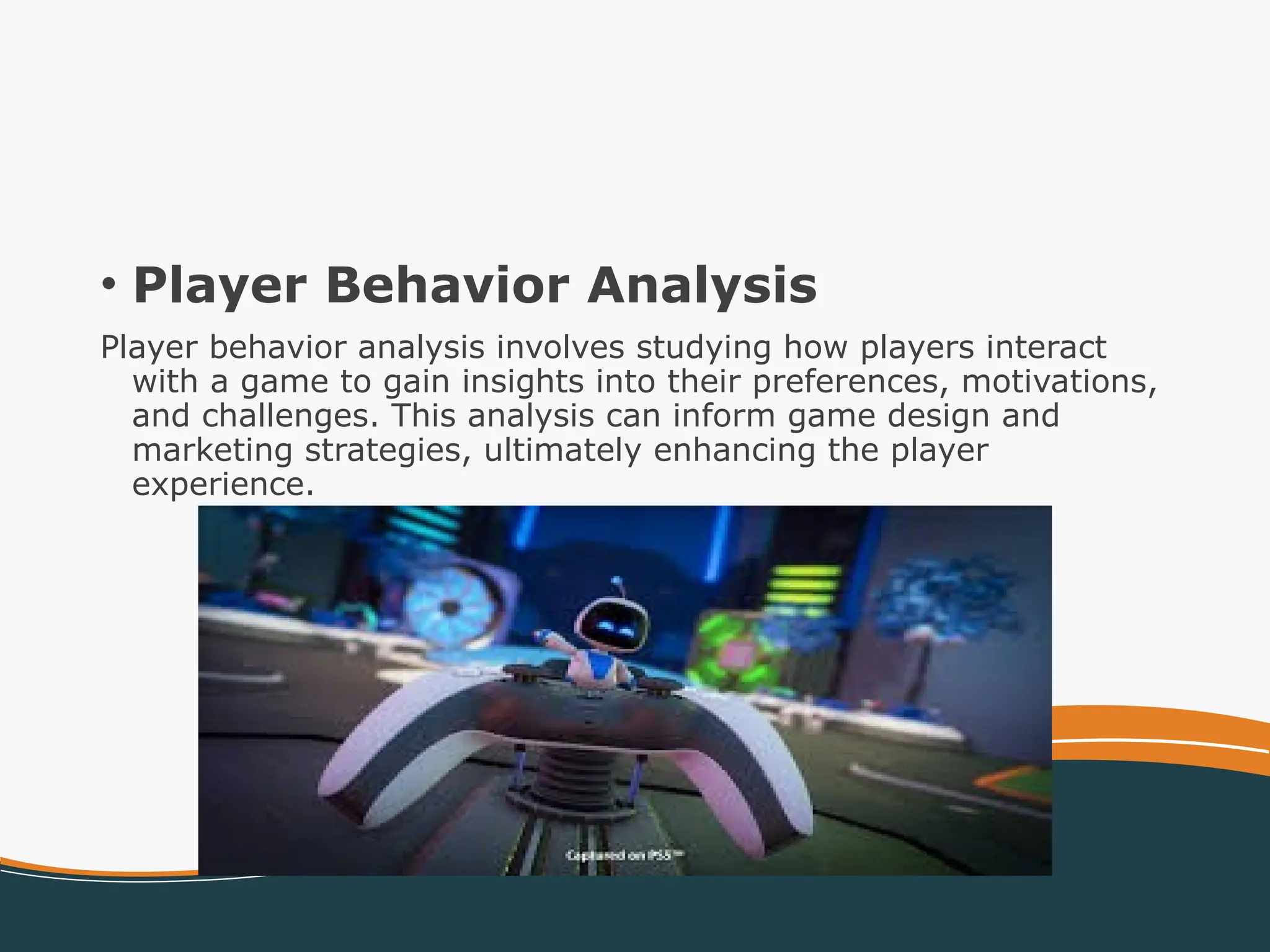 • Player Behavior Analysis
Player behavior analysis involves studying how players interact
with a game to gain insights into their preferences, motivations,
and challenges. This analysis can inform game design and
marketing strategies, ultimately enhancing the player
experience.
 