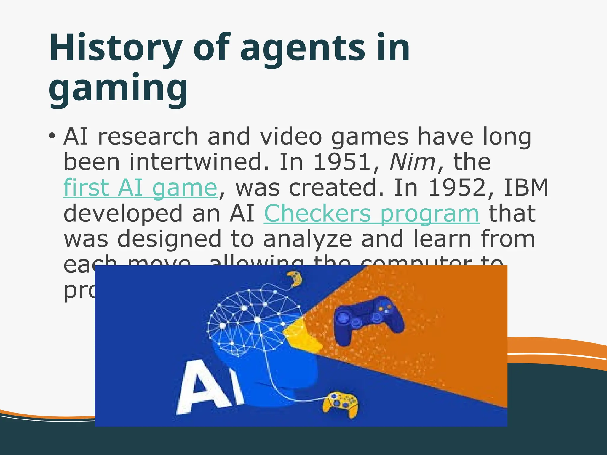 History of agents in
gaming
• AI research and video games have long
been intertwined. In 1951, Nim, the
first AI game, was created. In 1952, IBM
developed an AI Checkers program that
was designed to analyze and learn from
each move, allowing the computer to
progressively get better.
 