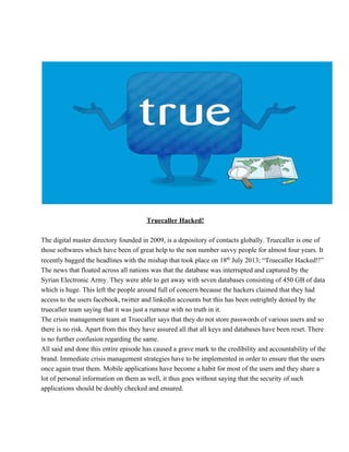 Truecaller Hacked!
The digital master directory founded in 2009, is a depository of contacts globally. Truecaller is one of
those softwares which have been of great help to the non number savvy people for almost four years. It
recently bagged the headlines with the mishap that took place on 18th
 July 2013; “Truecaller Hacked!!”
The news that floated across all nations was that the database was interrupted and captured by the
Syrian Electronic Army. They were able to get away with seven databases consisting of 450 GB of data
which is huge. This left the people around full of concern because the hackers claimed that they had
access to the users facebook, twitter and linkedin accounts but this has been outrightly denied by the
truecaller team saying that it was just a rumour with no truth in it.
The crisis management team at Truecaller says that they do not store passwords of various users and so
there is no risk. Apart from this they have assured all that all keys and databases have been reset. There
is no further confusion regarding the same.
All said and done this entire episode has caused a grave mark to the credibility and accountability of the
brand. Immediate crisis management strategies have to be implemented in order to ensure that the users
once again trust them. Mobile applications have become a habit for most of the users and they share a
lot of personal information on them as well, it thus goes without saying that the security of such
applications should be doubly checked and ensured.
 