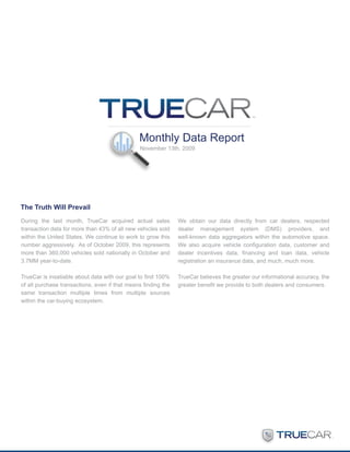 Monthly Data Report
                                               November 13th, 2009




The Truth Will Prevail
During the last month, TrueCar acquired actual sales           We obtain our data directly from car dealers, respected
transaction data for more than 43% of all new vehicles sold    dealer management system (DMS) providers, and
within the United States. We continue to work to grow this     well-known data aggregators within the automotive space.
number aggressively. As of October 2009, this represents       We also acquire vehicle configuration data, customer and
more than 360,000 vehicles sold nationally in October and      dealer incentives data, financing and loan data, vehicle
3.7MM year-to-date.                                            registration an insurance data, and much, much more.

TrueCar is insatiable about data with our goal to find 100%    TrueCar believes the greater our informational accuracy, the
of all purchase transactions, even if that means finding the   greater benefit we provide to both dealers and consumers.
same transaction multiple times from multiple sources
within the car-buying ecosystem.
 