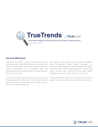 by

                                Automotive intelligence covering new car prices, best car deals and more.
                                January15th, 2009




The Truth Will Prevail
During the last month, TrueCar acquired actual sales           We obtain our data directly from car dealers, respected
transaction data for more than 43% of all new vehicles sold    dealer management system (DMS) providers, and
within the United States. We continue to work to grow this     well-known data aggregators within the automotive space.
number aggressively.       As of December 2009, this           We also acquire vehicle configuration data, customer and
represents more than 442,000 vehicles sold nationally and      dealer incentives data, financing and loan data, vehicle
4.8 million year-to-date.                                      registration an insurance data, and much, much more.

TrueCar is insatiable about data with our goal to find 100%    TrueCar believes the greater our informational accuracy, the
of all purchase transactions, even if that means finding the   greater benefit we provide to both dealers and consumers.
same transaction multiple times from multiple sources
within the car-buying ecosystem.
 