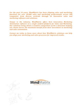 For the past 14 years, MindMatrix has been aligning sales and marketing
functions for over 20,000 sales and marketing professionals across 200
companies, from diverse verticals through its innovative sales and
marketing software and solutions.

Unique to the industry, MindMatrix offers Next Generation Marketing
Automation software on a single unified platform for Sales and Marketing.
Our solutions bring about a seamless integration of the 2 functions helping
our clients derive the maximum benefit from their investment in marketing
and sales automation.

Contact me today to know more about how MindMatrix solutions can help
you align your marketing and sales processes for improved results.
 