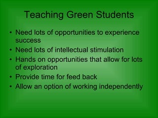 Teaching Green Students Need lots of opportunities to experience success  Need lots of intellectual stimulation  Hands on opportunities that allow for lots of exploration Provide time for feed back  Allow an option of working independently  