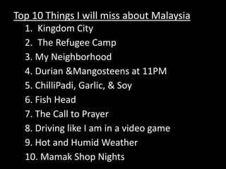 Top 10 Things I will miss about Malaysia Kingdom City The Refugee Camp3. My Neighborhood 4. Durian & Mangosteens at 11PM 5. ChilliPadi, Garlic, & Soy6. Fish Head 7. The Call to Prayer8. Driving like I am in a video game 9. Hot and Humid Weather 10. Mamak Shop Nights 