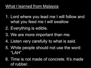 What I learned from Malaysia Lord where you lead me I will follow and what you feed me I will swallowEverything is edible. We are more important than me. Listen very carefully to what is said.White people should not use the word “LAH” Time is not made of concrete. It’s made of rubber. 