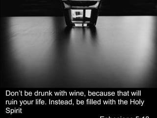 Don’t be drunk with wine, because that will ruin your life. Instead, be filled with the Holy Spirit												Ephesians 5:18