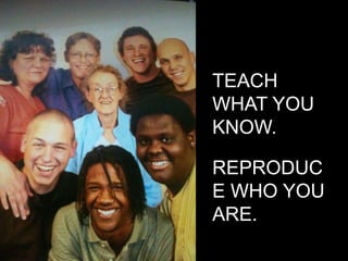 TEACH WHAT YOU KNOW.REPRODUCE WHO YOU ARE.