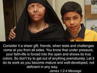 Consider it a sheer gift, friends, when tests and challenges come at you from all sides. You know that under pressure, your faith-life is forced into the open and shows its true colors. So don't try to get out of anything prematurely. Let it do its work so you become mature and well-developed, not deficient in any way.													James 1:2-4 Message