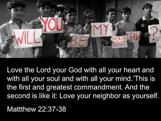 Love the Lord your God with all your heart and with all your soul and with all your mind.’This is the first and greatest commandment. And the second is like it: Love your neighbor as yourself.Mattthew 22:37-38