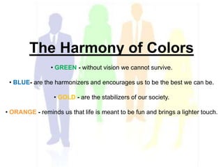 The Harmony of Colors
• GREEN - without vision we cannot survive.
• BLUE- are the harmonizers and encourages us to be the best we can be.
• GOLD - are the stabilizers of our society.
• ORANGE - reminds us that life is meant to be fun and brings a lighter touch.