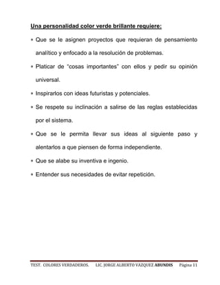 Una personalidad color verde brillante requiere:

  Que se le asignen proyectos que requieran de pensamiento

  analítico y enfocado a la resolución de problemas.

  Platicar de “cosas importantes” con ellos y pedir su opinión

  universal.

  Inspirarlos con ideas futuristas y potenciales.

  Se respete su inclinación a salirse de las reglas establecidas

  por el sistema.

  Que se le permita llevar sus ideas al siguiente paso y

  alentarlos a que piensen de forma independiente.

  Que se alabe su inventiva e ingenio.

  Entender sus necesidades de evitar repetición.




TEST. COLORES VERDADEROS.   LIC. JORGE ALBERTO VAZQUEZ ABUNDIS   Página 11
 