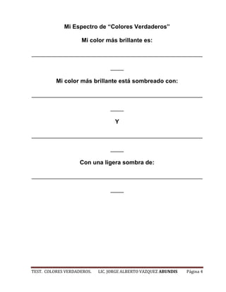 Mi Espectro de “Colores Verdaderos”

                    Mi color más brillante es:

____________________________________________________

                                 ____

          Mi color más brillante está sombreado con:

____________________________________________________

                                 ____

                                   Y

____________________________________________________

                                 ____

                    Con una ligera sombra de:

____________________________________________________

                                 ____




TEST. COLORES VERDADEROS.   LIC. JORGE ALBERTO VAZQUEZ ABUNDIS   Página 4
 