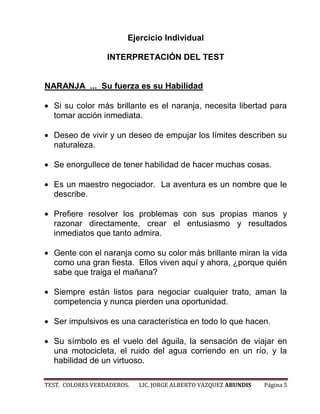 Ejercicio Individual

                  INTERPRETACIÓN DEL TEST


NARANJA ... Su fuerza es su Habilidad

  Si su color más brillante es el naranja, necesita libertad para
  tomar acción inmediata.

  Deseo de vivir y un deseo de empujar los límites describen su
  naturaleza.

  Se enorgullece de tener habilidad de hacer muchas cosas.

  Es un maestro negociador. La aventura es un nombre que le
  describe.

  Prefiere resolver los problemas con sus propias manos y
  razonar directamente, crear el entusiasmo y resultados
  inmediatos que tanto admira.

  Gente con el naranja como su color más brillante miran la vida
  como una gran fiesta. Ellos viven aquí y ahora, ¿porque quién
  sabe que traiga el mañana?

  Siempre están listos para negociar cualquier trato, aman la
  competencia y nunca pierden una oportunidad.

  Ser impulsivos es una característica en todo lo que hacen.

  Su símbolo es el vuelo del águila, la sensación de viajar en
  una motocicleta, el ruido del agua corriendo en un río, y la
  habilidad de un virtuoso.

TEST. COLORES VERDADEROS.   LIC. JORGE ALBERTO VAZQUEZ ABUNDIS   Página 5
 