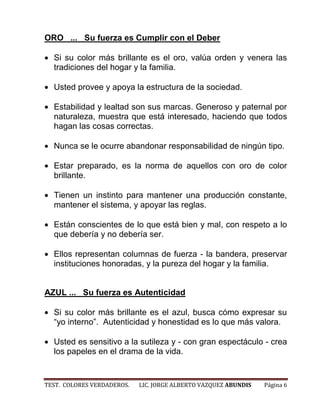 ORO ... Su fuerza es Cumplir con el Deber

  Si su color más brillante es el oro, valúa orden y venera las
  tradiciones del hogar y la familia.

  Usted provee y apoya la estructura de la sociedad.

  Estabilidad y lealtad son sus marcas. Generoso y paternal por
  naturaleza, muestra que está interesado, haciendo que todos
  hagan las cosas correctas.

  Nunca se le ocurre abandonar responsabilidad de ningún tipo.

  Estar preparado, es la norma de aquellos con oro de color
  brillante.

  Tienen un instinto para mantener una producción constante,
  mantener el sistema, y apoyar las reglas.

  Están conscientes de lo que está bien y mal, con respeto a lo
  que debería y no debería ser.

  Ellos representan columnas de fuerza - la bandera, preservar
  instituciones honoradas, y la pureza del hogar y la familia.


AZUL ... Su fuerza es Autenticidad

  Si su color más brillante es el azul, busca cómo expresar su
  “yo interno”. Autenticidad y honestidad es lo que más valora.

  Usted es sensitivo a la sutileza y - con gran espectáculo - crea
  los papeles en el drama de la vida.


TEST. COLORES VERDADEROS.   LIC. JORGE ALBERTO VAZQUEZ ABUNDIS   Página 6
 