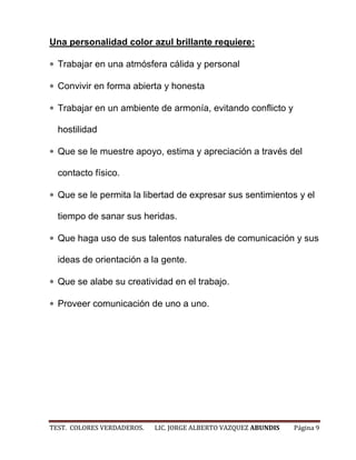 Una personalidad color azul brillante requiere:

  Trabajar en una atmósfera cálida y personal

  Convivir en forma abierta y honesta

  Trabajar en un ambiente de armonía, evitando conflicto y

  hostilidad

  Que se le muestre apoyo, estima y apreciación a través del

  contacto físico.

  Que se le permita la libertad de expresar sus sentimientos y el

  tiempo de sanar sus heridas.

  Que haga uso de sus talentos naturales de comunicación y sus

  ideas de orientación a la gente.

  Que se alabe su creatividad en el trabajo.

  Proveer comunicación de uno a uno.




TEST. COLORES VERDADEROS.   LIC. JORGE ALBERTO VAZQUEZ ABUNDIS   Página 9
 