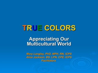 T R U E   COLORS Appreciating Our Multicultural World Mary Langley, PhD, MPH, RN, ICPS Alice Jackson, BS, LPN, CPE, ICPS Facilitators   
