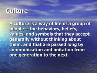 Culture A culture is a way of life of a group of people---the behaviors, beliefs, values, and symbols that they accept, generally without thinking about them, and that are passed long by communication and imitation from one generation to the next. 