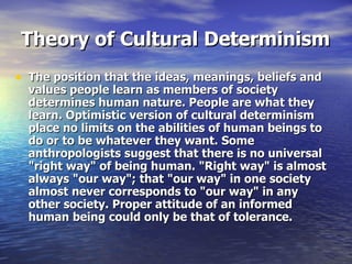 Theory of Cultural Determinism The position that the ideas, meanings, beliefs and values people learn as members of society determines human nature. People are what they learn. Optimistic version of cultural determinism place no limits on the abilities of human beings to do or to be whatever they want. Some anthropologists suggest that there is no universal "right way" of being human. "Right way" is almost always "our way"; that "our way" in one society almost never corresponds to "our way" in any other society. Proper attitude of an informed human being could only be that of tolerance.  